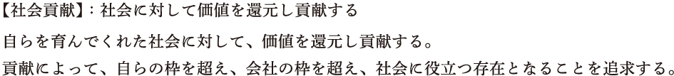 【社会貢献】：社会に対して価値を還元し貢献する　自らを育んでくれた社会に対して、価値を還元し貢献する。貢献によって、自らの枠を超え、会社の枠を超え、社会に役立つ存在となることを追求する。